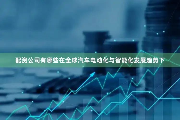 配资公司有哪些在全球汽车电动化与智能化发展趋势下