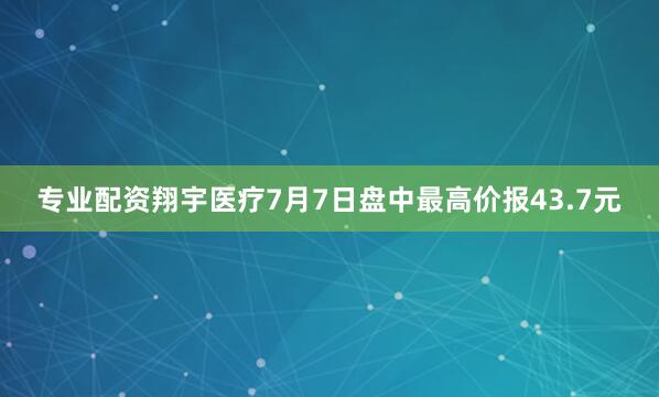 专业配资翔宇医疗7月7日盘中最高价报43.7元