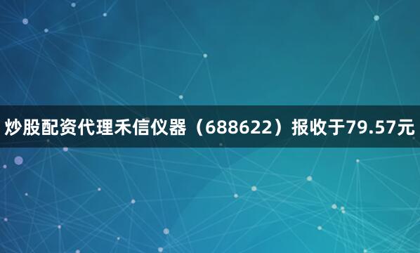 炒股配资代理禾信仪器（688622）报收于79.57元